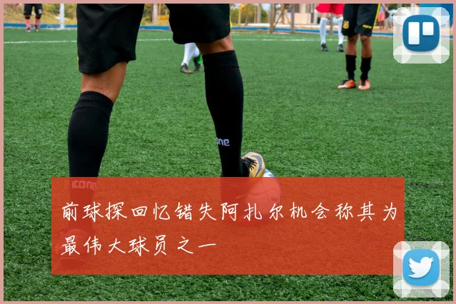 前球探回忆错失阿扎尔机会称其为最伟大球员之一
