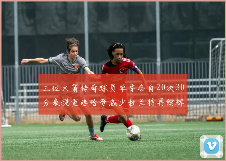 三位火箭传奇球员单季各自20次30分表现重逢哈登威少杜兰特再续辉煌