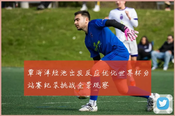 覃海洋短池出发反应优化世界杯分站赛纪录挑战全景观察