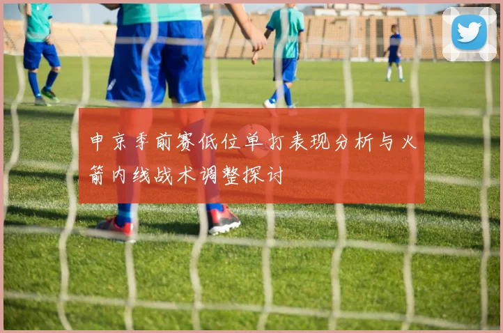 申京季前赛低位单打表现分析与火箭内线战术调整探讨